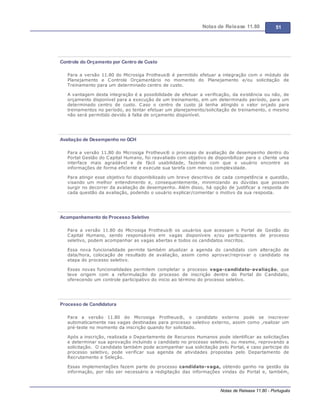 Notas de Release 11.80 51
Notas de Release 11.80 - Português
Controle do Orçamento por Centro de Custo
Para a versão 11.80 do Microsiga Protheus® é permitido efetuar a integração com o módulo de
Planejamento e Controle Orçamentário no momento do Planejamento e/ou solicitação de
Treinamento para um determinado centro de custo.
A vantagem desta integração é a possibilidade de efetuar a verificação, da existência ou não, de
orçamento disponível para a execução de um treinamento, em um determinado período, para um
determinado centro de custo. Caso o centro de custo já tenha atingido o valor orçado para
treinamentos no período, ao tentar efetuar um planejamento/solicitação de treinamento, o mesmo
não será permitido devido à falta de orçamento disponível.
Avaliação de Desempenho no GCH
Para a versão 11.80 do Microsiga Protheus® o processo de avaliação de desempenho dentro do
Portal Gestão do Capital Humano, foi reavaliado com objetivo de disponibilizar para o cliente uma
interface mais agradável e de fácil usabilidade, fazendo com que o usuário encontre as
informações de forma eficiente e execute sua tarefa com menos complexidade.
Para atingir esse objetivo foi disponibilizado um breve descritivo de cada competência e questão,
visando um melhor entendimento e, consequentemente, minimizando as dúvidas que possam
surgir no decorrer da avaliação de desempenho. Além disso, há opção de justificar a resposta de
cada questão da avaliação, podendo o usuário explicar/comentar o motivo da sua resposta.
Acompanhamento do Processo Seletivo
Para a versão 11.80 do Microsiga Protheus® os usuários que acessam o Portal de Gestão do
Capital Humano, sendo responsáveis em vagas disponíveis e/ou participantes de processo
seletivo, podem acompanhar as vagas abertas e todos os candidatos inscritos.
Essa nova funcionalidade permite também atualizar a agenda do candidato com alteração de
data/hora, colocação de resultado de avaliação, assim como aprovar/reprovar o candidato na
etapa do processo seletivo.
Essas novas funcionalidades permitem completar o processo vaga-candidato-avaliação, que
teve origem com a reformulação do processo de inscrição dentro do Portal do Candidato,
oferecendo um controle participativo do inicio ao término do processo seletivo.
Processo de Candidatura
Para a versão 11.80 do Microsiga Protheus®, o candidato externo pode se inscrever
automaticamente nas vagas destinadas para processo seletivo externo, assim como ,realizar um
pré-teste no momento da inscrição quando for solicitado.
Após a inscrição, realizada o Departamento de Recursos Humanos pode identificar as solicitações
e determinar sua aprovação incluindo o candidato no processo seletivo, ou mesmo, reprovando a
solicitação. O candidato também pode acompanhar sua solicitação pelo Portal, e caso participe do
processo seletivo, pode verificar sua agenda de atividades propostas pelo Departamento de
Recrutamento e Seleção.
Essas implementações fazem parte do processo candidato-vaga, obtendo ganho na gestão da
informação, por não ser necessário a redigitação das informações vindas do Portal e, também,
 