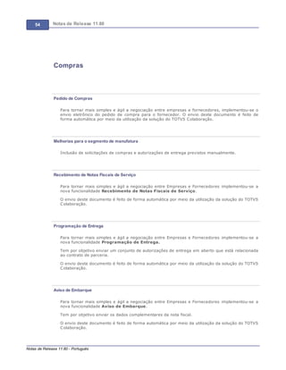 54 Notas de Release 11.80
Notas de Release 11.80 - Português
Compras
Pedido de Compras
Para tornar mais simples e ágil a negociação entre empresas e fornecedores, implementou-se o
envio eletrônico do pedido de compra para o fornecedor. O envio deste documento é feito de
forma automática por meio da utilização da solução do TOTVS Colaboração.
Melhorias para o segmento de manufatura
Inclusão de solicitações de compras e autorizações de entrega previstos manualmente.
Recebimento de Notas Fiscais de Serviço
Para tornar mais simples e ágil a negociação entre Empresas e Fornecedores implementou-se a
nova funcionalidade Recebimento de Notas Fiscais de Serviço.
O envio deste documento é feito de forma automática por meio da utilização da solução do TOTVS
Colaboração.
Programação de Entrega
Para tornar mais simples e ágil a negociação entre Empresas e Fornecedores implementou-se a
nova funcionalidade Programação de Entrega.
Tem por objetivo enviar um conjunto de autorizações de entrega em aberto que está relacionada
ao contrato de parceria.
O envio deste documento é feito de forma automática por meio da utilização da solução do TOTVS
Colaboração.
Aviso de Embarque
Para tornar mais simples e ágil a negociação entre Empresas e Fornecedores implementou-se a
nova funcionalidade Aviso de Embarque.
Tem por objetivo enviar os dados complementares da nota fiscal.
O envio deste documento é feito de forma automática por meio da utilização da solução do TOTVS
Colaboração.
 