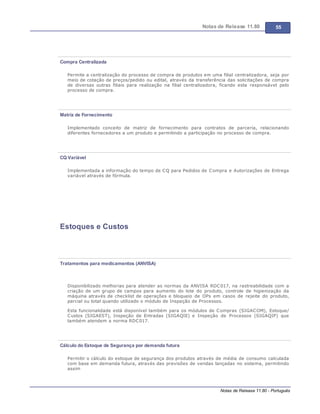 Notas de Release 11.80 55
Notas de Release 11.80 - Português
Compra Centralizada
Permite a centralização do processo de compra de produtos em uma filial centralizadora, seja por
meio de cotação de preços/pedido ou edital, através da transferência das solicitações de compra
de diversas outras filiais para realização na filial centralizadora, ficando esta responsável pelo
processo de compra.
Matriz de Fornecimento
Implementado conceito de matriz de fornecimento para contratos de parceria, relacionando
diferentes fornecedores a um produto e permitindo a participação no processo de compra.
CQ Variável
Implementada a informação do tempo de CQ para Pedidos de Compra e Autorizações de Entrega
variável através de fórmula.
Estoques e Custos
Tratamentos para medicamentos (ANVISA)
Disponibilizado melhorias para atender as normas da ANVISA RDC017, na rastreabilidade com a
criação de um grupo de campos para aumento do lote do produto, controle de higienização da
máquina através de checklist de operações e bloqueio de OPs em casos de rejeite do produto,
parcial ou total quando utilizado o módulo de Inspeção de Processos.
Esta funcionalidade está disponível também para os módulos de Compras (SIGACOM), Estoque/
Custos (SIGAEST), Inspeção de Entradas (SIGAQIE) e Inspeção de Processos (SIGAQIP) que
também atendem a norma RDC017.
Cálculo do Estoque de Segurança por demanda futura
Permitir o cálculo do estoque de segurança dos produtos através de média de consumo calculada
com base em demanda futura, através das previsões de vendas lançadas no sistema, permitindo
assim
 