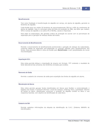 Notas de Release 11.80 57
Notas de Release 11.80 - Português
Beneficiamento
Tem como finalidade à transformação do algodão em caroço, em pluma de algodão, gerando os
fardinhos de algodão.
Cada fardão gera em média 20 fardinhos de aproximadamente 200 kg e 40% de rendimento de
pluma de algodão. Esta é a principal rotina da linha de produção do UBA, dos 60% que restam,
55% é caroço de algodão e os outros 5% é fibrilha, cascas e impurezas.
Para obter os subprodutos, são geradas ordens de produção de acordo com os percentuais de
separação para a geração de estoque destes derivados.
Encerramento do Beneficiamento
Permite o encerramento do beneficiamento promovendo a geração de estoque de subprodutos,
conforme tabela de separação pré-cadastrada no conjunto utilizado para beneficiamento dos
fardos. Esse processo altera o status do fardão para Beneficiado e sem possibilidades de novas
movimentações.
Importação H.V.I.
Esta rotina permite efetuar a importação de arquivo em formato .TXT contendo o resultado de
teste laboratorial das amostras dos fardinhos enviadas para análise.
Romaneio de Saída
Permite o cadastro de romaneio de saída para expedição dos fardos de algodão em pluma.
Manutenção de blocos
Esta rotina permite agrupar fardos beneficiados em blocos para facilitar a comercialização e
logística dos fardos. É possível informar o local de estoque, endereço físico, quantidade máxima
de fardos no bloco, classificação comercial, o produtor do algodão contido no bloco e sua
respectiva fazenda, com objetivo de identificação de cada bloco.
Cadastro de SAI
Permite cadastrar informações da etiqueta de identificação de S.A.I. (Sistema ABRAPA de
Identificação).
 