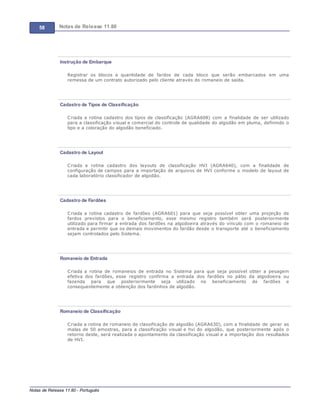 58 Notas de Release 11.80
Notas de Release 11.80 - Português
Instrução de Embarque
Registrar os blocos e quantidade de fardos de cada bloco que serão embarcados em uma
remessa de um contrato autorizado pelo cliente através do romaneio de saída.
Cadastro de Tipos de Classificação
Criada a rotina cadastro dos tipos de classificação (AGRA608) com a finalidade de ser utilizado
para a classificação visual e comercial do controle de qualidade do algodão em pluma, definindo o
tipo e a coloração do algodão beneficiado.
Cadastro de Layout
Criada a rotina cadastro dos layouts de classificação HVI (AGRA640), com a finalidade de
configuração de campos para a importação de arquivos de HVI conforme o modelo de layout de
cada laboratório classificador de algodão.
Cadastro de Fardões
Criada a rotina cadastro de fardões (AGRA601) para que seja possível obter uma projeção de
fardos previstos para o beneficiamento, esse mesmo registro também será posteriormente
utilizado para firmar a entrada dos fardões na algodoeira através do vínculo com o romaneio de
entrada e permitir que os demais movimentos do fardão desde o transporte até o beneficiamento
sejam controlados pelo Sistema.
Romaneio de Entrada
Criada a rotina de romaneios de entrada no Sistema para que seja possível obter a pesagem
efetiva dos fardões, esse registro confirma a entrada dos fardões no pátio da algodoeira ou
fazenda para que posteriormente seja utilizado no beneficiamento de fardões e
consequentemente a obtenção dos fardinhos de algodão.
Romaneio de Classificação
Criada a rotina de romaneio de classificação de algodão (AGRA630), com a finalidade de gerar as
malas de 50 amostras, para a classificação visual e hvi do algodão, que posteriormente após o
retorno deste, será realizada o apontamento da classificação visual e a importação dos resultados
de HVI.
 