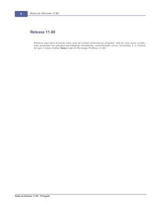 6 Notas de Release 11.80
Notas de Release 11.80 - Português
Release 11.80
Estamos aqui para anunciar mais uma de nossas promissoras soluções; não só uma nova versão,
mas propostas de soluções tecnológicas inovadoras, vislumbrando novos horizontes e a certeza
de que o nosso melhor fazer está no Microsiga Protheus 11.80.
 