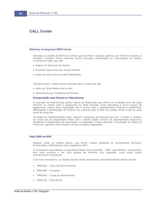 60 Notas de Release 11.80
Notas de Release 11.80 - Português
CALL Center
Melhorias na Integração CRM X Varejo
Alterada a Consulta de Perfil do Contato que permite a consulta genérica por Perfil de Cliente ou
Prospect. Também foram inseridas novas consultas relacionadas às informações do Varejo,
Controle de Lojas, que são:
Regras de Desconto do Varejo;
Produtos Disponíveis por Venda Perdida;
Dados do Shop Card (Cartão Fidelidade);
Também foram criadas novas consultas para vendas que são:
Valor de Ticket Médio mês a mês;
Faturamento por Categoria de Produto.
Renegociação mais flexível no Telecobrança
O operador de telecobrança possui regras de negociação que define as condições que ele pode
oferecer ao cliente para o pagamento do título vencido, como descontos e novos prazos de
pagamento, porém essa negociação não é visível para o departamento financeiro atualmente,
dificultando a identificação do histórico de cobrança que é feita via contato direto entre as duas
áreas da empresa.
As melhorias implementadas visam integrar o processo de telecobrança com o contas a receber,
de modo que as negociações feitas com o cliente sejam visíveis ao departamento financeiro,
facilitando a identificação da negociação. A integração é feita utilizando a liquidação de títulos do
financeiro, gerando novos títulos com as condições negociadas.
Telas CRM em MVC
Adequar todas as rotinas abaixo, que foram criadas utilizando os componentes Enchoice,
EnchoiceBar e MsGetDados para arquitetura MVC.
O Framework disponibilizou a arquitetura Model View Controller MVC, que facilita a manutenção,
tem mais recursos e um novo padrão de interface com legendas, cores entre outras
características inovadoras.
Com essa arquitetura, os objetos da tela serão posicionados automaticamente dentro da tela.
TMKA220 Tipos de Encerramento;
TMKA260 Prospect;
TMKA040 Grupo de atendimento;
TMKA130 Ocorrência;
 