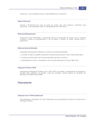 Notas de Release 11.80 63
Notas de Release 11.80 - Português
Supervisor, o que possibilita acesso a rastreabilidade dos numerários.
Regra de Desconto
Permite o fechamento de caixa do ponto de venda para uma posterior conferência pelo
Supervisor, o que possibilita acesso a rastreabilidade dos numerários.
Melhorias Multinegociação
Proporciona maior flexibilidade , controle das regras de negociação de acordo com os produtos
vendidos e simula os parcelamentos a fim de apoiar o cliente na melhor decisão sobre o
pagamento.
Melhorias Garantia Estendida
Adequação das seguintes melhorias no processo da Garantia Estendida:
Controlar a data de validade de garantia do fabricante (não gerar sinistro antes desta data);
Controlar período efetivo da Garantia Estendida (gerando o sinistro);
Possibilidade de Ativar a impressão do item Garantia Estendida no Cupom Não Fiscal.
Integração Protheus X SIAC
Integração da Retaguarda Protheus com o PDV SIAC que atende o subsegmento de Drogarias e
permite maior aderência do produto, como por exemplo: vendas através do Programa de
Benefícios de Medicamento (PBM).
Faturamento
Integração com o TOTVS Colaboração
Disponibilizada a Integração do Totvs Colaboração para exportação de Pedidos de Venda para o
Microsiga Protheus.
 
