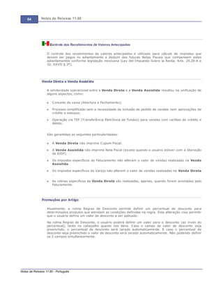 64 Notas de Release 11.80
Notas de Release 11.80 - Português
Controle dos Recebimentos de Valores Antecipados
O controle dos recebimentos de valores antecipados é utilizado para cálculo de impostos que
devem ser pagos no adiantamento e deduzir das futuras Notas Fiscais que compensem estes
adiantamentos conforme legislação mexicana (Ley del Impuesto Sobre la Renta, Arts. 29,29-A e
32, XXVII § 2º).
Venda Direta e Venda Assistida
A similaridade operacional entre a Venda Direta e a Venda Assistida resultou na unificação de
alguns aspectos, como:
Conceito de caixa (Abertura e Fechamento);
Processo simplificado sem a necessidade de inclusão de pedido de vendas nem aprovações de
crédito e estoque;
Operação via TEF (Transferência Eletrônica de Fundos) para vendas com cartões de crédito e
débito.
São garantidas as seguintes particularidades:
A Venda Direta não imprime Cupom Fiscal.
A Venda Assistida não imprime Nota Fiscal (exceto quando o usuário estiver com a liberação
de AIDF).
Os impostos específicos do Faturamento não alteram o valor de vendas realizadas na Venda
Assistida.
Os impostos específicos do Varejo não alterem o valor de vendas realizadas na Venda Direta
.
As rotinas especificas da Venda Direta são realizadas, apenas, quando forem acionadas pelo
Faturamento.
Promoções por Artigo
Atualmente, a rotina Regras de Desconto permite definir um percentual de desconto para
determinados produtos que atendam as condições definidas na regra. Esta alteração visa permitir
que o usuário defina um valor de desconto a ser aplicado.
Na rotina Regras de Desconto, o usuário poderá definir um valor para o desconto (ao invés do
percentual), tanto no cabeçalho quanto nos itens. Caso o campo de valor de desconto seja
preenchido, o percentual de desconto será zerado automaticamente. E caso o percentual de
desconto seja preenchido o valor de desconto será zerado automaticamente. Não podendo definir
os 2 campos simultaneamente.
 