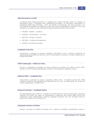 Notas de Release 11.80 65
Notas de Release 11.80 - Português
Telas Faturamento em MVC
O objetivo deste desenvolvimento é a migração das rotinas descritas abaixo do módulo de
Faturamento para a arquitetura MVC (Model-View-Controller). O Framework disponibilizou a
arquitetura Model View Controller MVC, que facilita a manutenção, tem mais recursos e um
novo padrão de interface com legendas, cores entre outras características inovadoras. Com essa
arquitetura, os objetos visuais serão posicionados automaticamente dentro da tela.
FATA620 - Modelos Int Word;
FATA630 - Componentes Int Word;
MATA370 - Produto X Cliente;
MATA360 - Condição de Pagamento;
FATA010 - Processo de Vendas.
Localização Costa Rica
Proporcionar a extração de arquivo magnético (Formulário D-151) conforme exigências de
legislação goveramental da Costa Rica com as informações de Vendas no modelo exigido para o
software DECLARA.
TOTVS Colaboração – Pedido de Venda
Permite a importação de Pedidos de Venda recebidos de clientes que utilizem outros ERP’s,
através do TOTVS Colaboração/Neogrid, evitando a necessidade de digitação manual.
Relatório DAOT – Localização Peru
Proporcionar a extração de arquivo magnético (DAOT 2010 - Formulário Virtual PDT 3500)
conforme exigências de legislação governamental do Peru com as informações de Vendas no
modelo exigido para o software PDT.
Manejo de Antecipo – Localização México
Foi disponibilizado para o México o controle dos recebimentos de valores antecipados, calculando
impostos que devem ser pagos no adiantamento e deduzindo das futuras Notas Fiscais que
compensem estes adiantamentos conforme legislação mexicana (Ley del Impuesto Sobre la
Renta, Arts. 29,29-A e 32, XXVII § 2º).
Integração Protheus X Softsite
Integra o processo de Pedido de Vendas com o sistema da SoftSite, possibilitando realizar o
 