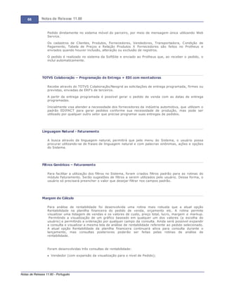 66 Notas de Release 11.80
Notas de Release 11.80 - Português
Pedido diretamente no sistema móvel do parceiro, por meio de mensagem única utilizando Web
Service.
Os cadastros de Clientes, Produtos, Fornecedores, Vendedores, Transportadora, Condição de
Pagamento, Tabela de Preços e Relação Produtos X Fornecedores são feitos no Protheus e
enviados quando houver inclusão, alteração ou exclusão de registros.
O pedido é realizado no sistema da SoftSite e enviado ao Protheus que, ao receber o pedido, o
inclui automaticamente.
TOTVS Colaboração – Programação de Entrega + EDI com montadoras
Recebe através do TOTVS Colaboração/Neogrid as solicitações de entrega programada, firmes ou
previstas, enviadas de ERP’s de terceiros.
A partir da entrega programada é possível gerar o pedido de venda com as datas de entrega
programadas.
Inicialmente visa atender a necessidade dos fornecedores da indústria automotiva, que utilizam o
padrão EDIFACT para gerar pedidos conforme sua necessidade de produção, mas pode ser
utilizado por qualquer outro setor que precise programar suas entregas de pedidos.
Linguagem Natural - Faturamento
A busca através de linguagem natural, permitirá que pelo menu do Sistema, o usuário possa
procurar utilizando-se de frases de linguagem natural e com palavras sinônimas, ações e opções
do Sistema.
Filtros Genéricos – Faturamento
Para facilitar a utilização dos filtros no Sistema, foram criados filtros padrão para as rotinas do
módulo Faturamento. Serão sugestões de filtros a serem utilizados pelo usuário. Dessa forma, o
usuário só precisará preencher o valor que desejar filtrar nos campos padrão.
Margem de Cálculo
Para análise de rentabilidade foi desenvolvida uma rotina mais robusta que a atual opção
Rentabilidade na planilha financeira do pedido de venda, orçamento etc. A rotina permite
visualizar uma listagem de vendas e os valores de custo, preço total, lucro, margem e markup.
Permitindo a visualização de um gráfico baseado em qualquer um dos valores (a escolha do
usuário) e permitindo a ordenação por qualquer campo da consulta. Ainda será possível expandir
a consulta e visualizar a mesma tela de análise de rentabilidade referente ao pedido selecionado.
A atual opção Rentabilidade da planilha financeira continuará ativa para consulta durante o
lançamento, mas consultas posteriores poderão ser feitas pelas rotinas de análise de
rentabilidade.
Foram desenvolvidas três consultas de rentabilidade:
Vendedor (com expansão da visualização para o nível de Pedido);
 