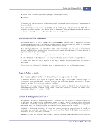 Notas de Release 11.80 67
Notas de Release 11.80 - Português
Pedido (com expansão da visualização para o nível de Produto);
Produto.
O bloqueio por margem mínima será implementado apenas na rotina Orçamentos (por questão de
desempenho).
Para configuração das regras foi criado um cadastro que será avaliado no momento da
confirmação do orçamento. Caso algum item do orçamento possua margem abaixo da permitida
no Cadastro de Regras por Margem, o orçamento será bloqueado.
Overview do Calendário na Workarea
Atualmente, através da opção Agenda e da opção Tarefas na workarea, já é possível visualizar
todos os agendamentos e as tarefas de um determinado representante com opção de filtrar pela
entidade previamente selecionada (cliente, prospect ou suspect).
Essa alteração adicionará um calendário onde serão destacados os dias que o representante
possuir agendamentos. Ao selecionar um determinado dia do calendário serão exibidos apenas os
agendamentos do dia selecionado.
Será incluído um calendário com opção de ver todas as tarefas do dia.
O calendário terá destacado os dias que o representante já tiver compromissos agendados.
O acesso será feito pela opção Agenda e pela opção Tarefas no painel processos de venda da
Workarea.
As mesmas alterações serão aplicadas tanto na agenda, quando nas tarefas da workarea.
Regra de Pedido de Venda
Será incluída opção de verificar o motivo do bloqueio por regra/verba do pedido.
O Sistema mostrará qual regra de negócio, aba da regra (negociação, comercialização ou
desconto) e qual item da regra causou o bloqueio. Na mensagem exibida terá uma opção para
visualizar a regra de negócio que bloqueou o pedido.
Quando for um bloqueio por verba de venda, além da regra de desconto que foi avaliada, o
Sistema mostrará qual verba de venda e item causaram o bloqueio. Incluindo um botão para a
visualização da verba de venda avaliada.
Controle de Endereçamento no Série 3
Atualmente o Movimento de Endereçamento e Controle Série está disponível somente no Protheus
11 série T e não está disponível no Protheus versão 11 Série 3, então o objetivo nesse requisito é
no Protheus versão 11, Série 3, disponibilizar as funcionalidades de Movimento de Endereçamento
e Controle Série, no módulo Controle de Loja (SIGALOJA) envolvendo as rotinas:
MATA265 Endereçar Produtos: A rotina de Endereçamento de Produtos tem a função de
endereçar os materiais recebidos, por intermédio da Nota Fiscal de Entrada, aos respectivos
endereços de cada armazém cadastrado.
MATA226 Saldo por Endereço: Esta consulta permite visualizar o saldo em estoque dos produtos
 
