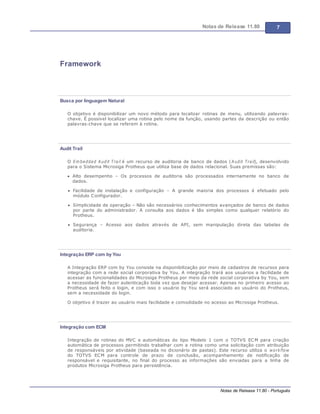 Notas de Release 11.80 7
Notas de Release 11.80 - Português
Framework
Busca por linguagem Natural
O objetivo é disponibilizar um novo método para localizar rotinas de menu, utilizando palavras-
chave. É possível localizar uma rotina pelo nome da função, usando partes da descrição ou então
palavras-chave que se referem à rotina.
Audit Trail
O Em bedded Audit Trail é um recurso de auditoria de banco de dados (Audit Trail), desenvolvido
para o Sistema Microsiga Protheus que utiliza base de dados relacional. Suas premissas são:
Alto desempenho Os processos de auditoria são processados internamente no banco de
dados.
Facilidade de instalação e configuração A grande maioria dos processos é efetuado pelo
módulo Configurador.
Simplicidade de operação Não são necessários conhecimentos avançados de banco de dados
por parte do administrador. A consulta aos dados é tão simples como qualquer relatório do
Protheus.
Segurança Acesso aos dados através de API, sem manipulação direta das tabelas de
auditoria.
Integração ERP com by You
A Integração ERP com by You consiste na disponibilização por meio de cadastros de recursos para
integração com a rede social corporativa by You. A integração trará aos usuários a facilidade de
acessar as funcionalidades do Microsiga Protheus por meio da rede social corporativa by You, sem
a necessidade de fazer autenticação toda vez que desejar acessar. Apenas no primeiro acesso ao
Protheus será feito o login, e com isso o usuário by You será associado ao usuário do Protheus,
sem a necessidade do login.
O objetivo é trazer ao usuário mais facilidade e comodidade no acesso ao Microsiga Protheus.
Integração com ECM
Integração de rotinas do MVC e automáticas do tipo Modelo 1 com o TOTVS ECM para criação
automática de processos permitindo trabalhar com a rotina como uma solicitação com atribuição
de responsáveis por atividade (baseada no dicionário de pastas). Este recurso utiliza o workflow
do TOTVS ECM para controle de prazo de conclusão, acompanhamento de notificação de
responsável e requisitante, no final do processo as informações são enviadas para a linha de
produtos Microsiga Protheus para persistência.
 