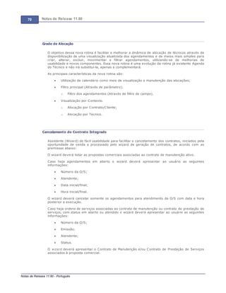 70 Notas de Release 11.80
Notas de Release 11.80 - Português
Grade de Alocação
O objetivo dessa nova rotina é facilitar e melhorar a dinâmica de alocação de técnicos através da
disponibilização de uma visualização atualizada dos agendamentos e de meios mais simples para
criar, alterar, excluir, movimentar e filtrar agendamentos, utilizando-se de melhorias de
usabilidade e novos componentes. Essa nova rotina é uma evolução da rotina já existente Agenda
do Técnico e não irá substituí-la, apenas a complementará.
As principais características da nova rotina são:
Utilização de calendário como meio de visualização e manutenção das alocações;
Filtro principal (Através de parâmetro);
o Filtro dos agendamentos (Através de filtro de campo).
Visualização por Contexto.
o Alocação por Contrato/Cliente;
o Alocação por Técnico.
Cancelamento do Contrato Integrado
Assistente (Wizard) de fácil usabilidade para facilitar o cancelamento dos contratos, iniciados pela
oportunidade de venda e processado pelo wizard de geração de contratos, de acordo com as
premissas abaixo:
O wizard deverá listar as propostas comerciais associadas ao contrato de manutenção ativo.
Caso haja agendamentos em aberto o wizard deverá apresentar ao usuário as seguintes
informações:
Número da O/S;
Atendente;
Data inicial/final;
Hora inicial/final.
O wizard deverá cancelar somente os agendamentos para atendimento da O/S com data e hora
posterior a execução.
Caso haja ordens de serviços associadas ao contrato de manutenção ou contrato de prestação de
serviços, com status em aberto ou atendido o wizard deverá apresentar ao usuário as seguintes
informações:
Número da O/S;
Emissão;
Atendente;
Status.
O wizard deverá apresentar o Contrato de Manutenção e/ou Contrato de Prestação de Serviços
associados à proposta comercial.
 