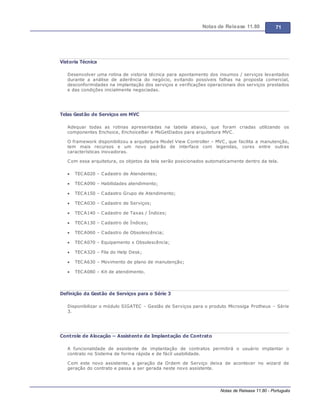 Notas de Release 11.80 71
Notas de Release 11.80 - Português
Vistoria Técnica
Desenvolver uma rotina de vistoria técnica para apontamento dos insumos / serviços levantados
durante a análise de aderência do negócio, evitando possíveis falhas na proposta comercial,
desconformidades na implantação dos serviços e verificações operacionais dos serviços prestados
e das condições inicialmente negociadas.
Telas Gestão de Serviços em MVC
Adequar todas as rotinas apresentadas na tabela abaixo, que foram criadas utilizando os
componentes Enchoice, EnchoiceBar e MsGetDados para arquitetura MVC.
O framework disponibilizou a arquitetura Model View Controller MVC, que facilita a manutenção,
tem mais recursos e um novo padrão de interface com legendas, cores entre outras
características inovadoras.
Com essa arquitetura, os objetos da tela serão posicionados automaticamente dentro da tela.
TECA020 Cadastro de Atendentes;
TECA090 Habilidades atendimento;
TECA150 Cadastro Grupo de Atendimento;
TECA030 Cadastro de Serviços;
TECA140 Cadastro de Taxas / Índices;
TECA130 Cadastro de Índices;
TECA060 Cadastro de Obsolescência;
TECA070 Equipamento x Obsolescência;
TECA320 Fila do Help Desk;
TECA630 Movimento de plano de manutenção;
TECA080 Kit de atendimento.
Definição da Gestão de Serviços para o Série 3
Disponibilizar o módulo SIGATEC Gestão de Serviços para o produto Microsiga Protheus Série
3.
Controle de Alocação – Assistente de Implantação de Contrato
A funcionalidade de assistente de implantação de contratos permitirá o usuário implantar o
contrato no Sistema de forma rápida e de fácil usabilidade.
Com este novo assistente, a geração da Ordem de Serviço deixa de acontecer no wizard de
geração do contrato e passa a ser gerada neste novo assistente.
 