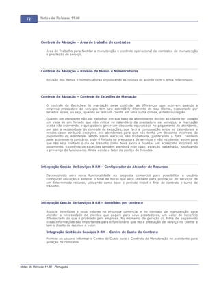 72 Notas de Release 11.80
Notas de Release 11.80 - Português
Controle de Alocação – Área de trabalho de contratos
Área de Trabalho para facilitar a manutenção e controle operacional de contratos de manutenção
e prestação de serviço.
Controle de Alocação – Revisão de Menus e Nomenclaturas
Revisão dos Menus e nomenclaturas organizando as rotinas de acordo com o tema relacionado.
Controle de Alocação – Controle de Exceções de Marcação
O controle de Exceções de marcação deve controlar as diferenças que ocorrem quando a
empresa prestadora de serviços tem seu calendário diferente de seu cliente, ocasionado por
feriados locais, ou seja, quando se tem um cliente em uma outra cidade, estado ou região.
Quando um atendente não vai trabalhar em sua base de atendimento devido ao cliente ter parado
em vista de um feriado que não esteja no calendário da prestadora de serviços, a marcação
acaba não ocorrendo, o que poderia gerar um desconto equivocado no pagamento do atendente,
por isso a necessidade do controle de exceções, que fará a comparação entre os calendários e
nesses casos atribuirá exceções aos atendentes para que não tenha um desconto incorreto do
pagamento do atendente, sendo assim exceção não trabalhada, justificando a falta. Também
pode acontecer o contrário, onde é feriado na prestadora de serviços e não no cliente, assim para
que não seja contado o dia de trabalho como hora extra e realizar um acréscimo incorreto no
pagamento, o controle de exceções também atenderá este caso, exceção trabalhada, justificando
a presença do funcionário. Ainda existe o fator de pontes de feriados.
Integração Gestão de Serviços X RH – Configurador de Alocador de Recursos
Desenvolvida uma nova funcionalidade na proposta comercial para possibilitar o usuário
configurar alocação e estimar o total de horas que será utilizado para prestação de serviços de
um determinado recurso, utilizando como base o período inicial e final do contrato e turno de
trabalho.
Integração Gestão de Serviços X RH – Benefícios por contrato
Associa benefícios e seus valores na proposta comercial e no contrato de manutenção para
atender a necessidade de clientes que pagam para seus prestadores, um valor de benefício
diferenciado do que é praticado pela empresa. No momento da geração da folha de pagamento
essas informações são importantes para o funcionário que fez a prestação de serviço no cliente e
tem o direito de receber o valor.
Integração Gestão de Serviços X RH – Centro de Custo do Contrato
Permite ao usuário informar o Centro de Custo para o Contrato de Manutenção no assistente para
geração de contratos.
 