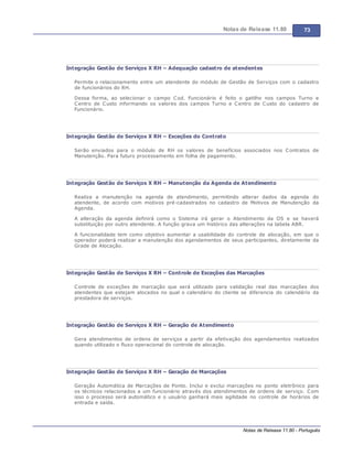 Notas de Release 11.80 73
Notas de Release 11.80 - Português
Integração Gestão de Serviços X RH – Adequação cadastro de atendentes
Permite o relacionamento entre um atendente do módulo de Gestão de Serviços com o cadastro
de funcionários do RH.
Dessa forma, ao selecionar o campo Cod. Funcionário é feito o gatilho nos campos Turno e
Centro de Custo informando os valores dos campos Turno e Centro de Custo do cadastro de
Funcionário.
Integração Gestão de Serviços X RH – Exceções do Contrato
Serão enviados para o módulo de RH os valores de benefícios associados nos Contratos de
Manutenção. Para futuro processamento em folha de pagamento.
Integração Gestão de Serviços X RH – Manutenção da Agenda de Atendimento
Realiza a manutenção na agenda de atendimento, permitindo alterar dados da agenda do
atendente, de acordo com motivos pré-cadastrados no cadastro de Motivos de Manutenção da
Agenda.
A alteração da agenda definirá como o Sistema irá gerar o Atendimento da OS e se haverá
substituição por outro atendente. A função grava um histórico das alterações na tabela ABR.
A funcionalidade tem como objetivo aumentar a usabilidade do controle de alocação, em que o
operador poderá realizar a manutenção dos agendamentos de seus participantes, diretamente da
Grade de Alocação.
Integração Gestão de Serviços X RH – Controle de Exceções das Marcações
Controle de exceções de marcação que será utilizado para validação real das marcações dos
atendentes que estejam alocados no qual o calendário do cliente se diferencia do calendário da
prestadora de serviços.
Integração Gestão de Serviços X RH – Geração de Atendimento
Gera atendimentos de ordens de serviços a partir da efetivação dos agendamentos realizados
quando utilizado o fluxo operacional do controle de alocação.
Integração Gestão de Serviços X RH – Geração de Marcações
Geração Automática de Marcações de Ponto. Inclui e exclui marcações no ponto eletrônico para
os técnicos relacionados a um funcionário através dos atendimentos de ordens de serviço. Com
isso o processo será automático e o usuário ganhará mais agilidade no controle de horários de
entrada e saída.
 
