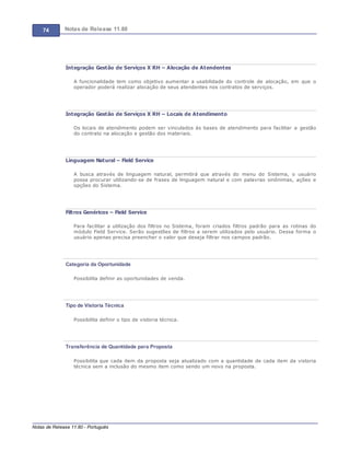74 Notas de Release 11.80
Notas de Release 11.80 - Português
Integração Gestão de Serviços X RH – Alocação de Atendentes
A funcionalidade tem como objetivo aumentar a usabilidade do controle de alocação, em que o
operador poderá realizar alocação de seus atendentes nos contratos de serviços.
Integração Gestão de Serviços X RH – Locais de Atendimento
Os locais de atendimento podem ser vinculados às bases de atendimento para facilitar a gestão
do contrato na alocação e gestão dos materiais.
Linguagem Natural – Field Service
A busca através de linguagem natural, permitirá que através do menu do Sistema, o usuário
possa procurar utilizando-se de frases de linguagem natural e com palavras sinônimas, ações e
opções do Sistema.
Filtros Genéricos – Field Service
Para facilitar a utilização dos filtros no Sistema, foram criados filtros padrão para as rotinas do
módulo Field Service. Serão sugestões de filtros a serem utilizados pelo usuário. Dessa forma o
usuário apenas precisa preencher o valor que deseja filtrar nos campos padrão.
Categoria da Oportunidade
Possibilita definir as oportunidades de venda.
Tipo de Vistoria Técnica
Possibilita definir o tipo de vistoria técnica.
Transferência de Quantidade para Proposta
Possibilita que cada item da proposta seja atualizado com a quantidade de cada item da vistoria
técnica sem a inclusão do mesmo item como sendo um novo na proposta.
 