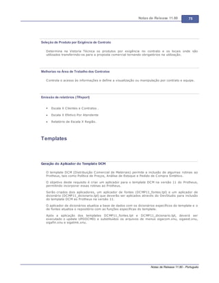 Notas de Release 11.80 75
Notas de Release 11.80 - Português
Seleção de Produto por Exigência de Contrato
Determina na Vistoria Técnica os produtos por exigência no contrato e os locais onde são
utilizados transferindo-os para a proposta comercial tornando obrigatórios na utilização.
Melhorias na Área de Trabalho dos Contratos
Controla o acesso às informações e define a visualização ou manipulação por contrato e equipe.
Emissão de relatórios (TReport)
Escala X Clientes e Contratos .
Escala X Efetivo Por Atendente
Relatório de Escala X Região.
Templates
Geração do Aplicador do Template DCM
O template DCM (Distribuição Comercial de Materiais) permite a inclusão de algumas rotinas ao
Protheus, tais como Política de Preços, Análise de Estoque e Pedido de Compra Sintético.
O objetivo deste requisito é criar um aplicador para o template DCM na versão 11 do Protheus,
permitindo incorporar essas rotinas ao Protheus.
Serão criados dois aplicadores, um aplicador de fontes (DCMP11_fontes.tpl) e um aplicador de
dicionário (DCMP11_dicionario.tpl) que deverão ser aplicados através do DevStudio para inclusão
do template DCM ao Protheus na versão 11.
O aplicador de dicionários atualiza a base de dados com os dicionários específicos do template e o
de fontes atualiza o repositório com as funções específicas do template.
Após a aplicação dos templates DCMP11_fontes.tpl e DCMP11_dicionario.tpl, deverá ser
executado o update UPDDCM01 e substituídos os arquivos de menus sigacom.xnu, sigaest.xnu,
sigafin.xnu e sigatmk.xnu.
 