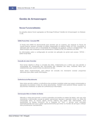 76 Notas de Release 11.80
Notas de Release 11.80 - Português
Gestão de Armazenagem
Novas Funcionalidades
As soluções abaixo foram agregadas ao Microsiga Protheus® Gestão de Armazenagem no Release
11.80.
SARA Portal Web - Consulta RFB
O Portal W eb SARA foi desenvolvido para permitir que os usuários, em especial os fiscais da
receita federal, possam consultar os dados cadastrados no sistema SARA via W eb, acessando a
aplicação pelo browser sem a necessidade de instalação de qualquer software complementar. Tal
determinação está embasada no Ato Declaratório COANA/COTEC de Setembro de 2003.
As informações sobre a configuração do servidor de aplicação do portal web acesse: TOTVS -
SARA Portal Web
Consulta de Lotes Vencidos
Para tornar objetiva e eficaz a consulta dos lotes, implementou-se a rotina que visa atender a
necessidade de visualização das informações das validades dos lotes, mediante filtros pré-
estabelecidos pelo usuário antes da abertura da tela.
Antes dessa implementação, para efetuar tal consulta era necessário acessar programas
diferentes para obter essas informações.
Conferência do Recebimento
Esta rotina permite realizar a conferência dos produtos recebidos antes que sejam armazenados e
agrupados os produtos e lotes de vários documentos. Também será possível efetuar ajustes nos
documentos mantendo os dados de conferência já informados.
Convocação Ativa no Coletor de Dados
Alterada a rotina para permitir o reinício automático de tarefas no coletor de dados, sem que seja
necessária a intervenção manual do gestor operacional. Quando o operador entrar na rotina de
convocação ativa, se houver algum serviço anterior que tenha sido interrompido, será
questionado se deseja reiniciá-lo. Se a resposta for “Sim” o serviço será reiniciado
automaticamente sem que o gestor operacional tenha que entrar no monitor de serviços e efetuar
este procedimento manualmente.
 