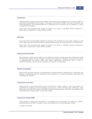 Notas de Release 11.80 77
Notas de Release 11.80 - Português
Conferência
Implementada a rotina que permite realizar a conferência de produtos de uma carga, pedido ou
nota fiscal, possibilitando interromper a atividade e permitindo também que seja executada por
vários operadores. Será possível estornar a conferência de um produto, de um operador ou ainda
a conferência completa.
Essa rotina será acessada pelo coletor de dados e ao iniciar, o operador deverá selecionar a
opção para a conferência: Carga, Pedido ou Nota.
Embarque
Com esta rotina será permitido registrar o embarque dos produtos de uma carga, pedido ou nota
fiscal, desde que tais produtos tenham passado pelo processo de endereçamento e transferência.
Essa rotina será acessada pelo coletor de dados e ao iniciar, o operador deverá selecionar a
opção para o embarque: Carga, Pedido ou Nota.
Endereçamento de Pedido
Desenvolvida a rotina que permite que um pedido de venda ou carga possa ser endereçado antes
do embarque. Depois que for efetuado o apanhe dos produtos no armazém, será possível realizar
o endereçamento do pedido, antes que sejam transferidos diretamente para a doca. A
transferência para a doca ocorrerá somente no momento no embarque.
Monitor da Expedição
Este monitor permite visualizar as informações de endereçamento, transferência e embarque dos
pedidos, acompanhamento da conferência dos produtos e os volumes gerados pela rotina de
montagem de volumes.
Transferência para Doca
Desenvolvida a rotina para permitir que um pedido de venda, carga ou nota fiscal possa ser
transferido do endereço onde foi colocado para a doca, a partir de onde será embarcado. Essa
rotina será acessada pelo coletor de dados e atenderá este processo, indicando as pendências de
transferência da carga, pedido ou nota informados.
Consulta por Produto WMS
Desenvolvida a rotina para possibilitar a visualização das informações do saldo por produto,
posicionamentos do WMS e Kardex, a partir do produto por meio das seguintes visões:
Saldo do produto;
 