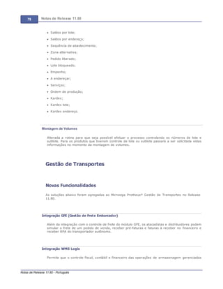 78 Notas de Release 11.80
Notas de Release 11.80 - Português
Saldos por lote;
Saldos por endereço;
Sequência de abastecimento;
Zona alternativa;
Pedido liberado;
Lote bloqueado;
Empenho;
A endereçar;
Serviços;
Ordem de produção;
Kardex;
Kardex lote;
Kardex endereço.
Montagem de Volumes
Alterada a rotina para que seja possível efetuar o processo controlando os números de lote e
sublote. Para os produtos que tiverem controle de lote ou sublote passará a ser solicitada estas
informações no momento da montagem de volumes.
Gestão de Transportes
Novas Funcionalidades
As soluções abaixo foram agregadas ao Microsiga Protheus® Gestão de Transportes no Release
11.80.
Integração GFE (Gestão de Frete Embarcador)
Além da integração com o controle de frete do módulo GFE, os atacadistas e distribuidores podem
simular o frete de um pedido de venda, receber pré-faturas e faturas à receber no financeiro e
receber RPA do transportador autônomo.
Integração WMS Logix
Permite que o controle fiscal, contábil e financeiro das operações de armazenagem gerenciadas
 
