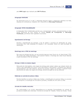 Notas de Release 11.80 79
Notas de Release 11.80 - Português
pelo WMS Logix seja realizado pelo ERP Protheus.
Integração PAMCARD
Em detrimento da lei nº 11.442, a integração Pamcard realiza o pagamento eletrônico de frete,
despesas de combustíveis, integrado com o Backoffice do Microsiga Protheus®.
Integração TOTVS COLABORAÇÃO
A Integração Totvs Colaboração permite que o transportador importe automaticamente as notas
fiscais eletrônicas de seus clientes no módulo Gestão de Transportes do Microsiga
Protheus®, permitindo maior agilidade no processo.
Agendamento de Entrega
Permite o agendamento de entregas, a fim de agilizar o processo de distribuição de carga,
fornecendo uma visão detalhada do trabalho a ser executado, dentro de cada prioridade de
distribuição.
Reentrega com o CTRC de reentrega
Nos casos de entregas parciais, em que somente algumas notas fiscais de um determinado CTRC
são aceitas pelo cliente destinatário, será possível realizar a reentrega das notas fiscais faltantes
a partir do próprio CTRC de reentrega.
Entrega e Coleta na mesma viagem
Pelo ponto de vista logístico, uma viagem de entrega pode realizar coletas que estejam dentro do
roteiro e das capacidades do veículo. Como esta prática é interessante e vantajosa para algumas
transportadoras, com esta melhoria, através do processo viagem de entrega, é possível incluir
documentos de coleta nas viagens de entrega, através da opção de serviço adicional.
Melhorias no controle de sobras e faltas
Permite identificar as sobras e faltas para facilitar a identificação de possíveis falhas no processo
de transporte e a localização da mercadoria (produto), resultado de uma sobra ou falta.
Jornada de trabalho motorista
Em conformidade a Lei 12.619, disponibilizou-se as seguintes funcionalidades do controle de
jornada de trabalho dos motoristas: Controle da Jornada de Trabalho, Tempo de Direção, Tempo
 
