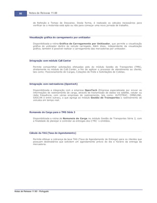 80 Notas de Release 11.80
Notas de Release 11.80 - Português
de Refeição e Tempo de Descanso. Desta forma, é realizado os cálculos necessários para
verificar se o motorista está apto ou não para começar uma nova jornada de trabalho.
Visualização gráfica do carregamento por unitizador
Disponibilizada a rotina Gráfica de Carregamento por Unitizador, que permite a visualização
gráfica do unitizador dentro do veículo carregado. Além disso, independente da visualização
gráfica, também é possível realizar o carregamento das mercadorias por unitizador.
Integração com módulo Call Center
Permite compartilhar solicitações efetuadas pelo do módulo Gestão de Transportes (TMS),
diretamente no módulo de Call Center, a fim de agilizar o processo de atendimento ao cliente,
tais como: Posicionamento de Cargas, Cotações de Frete e Solicitações de Coletas.
Integração com rastreadores (Opentech)
Disponibilizada a integração com a empresa OpenTech (Empresa especializada por enviar as
informações de rastreamento de carga, através de transmissão de dados via satélite, celular ou
rádio frequência, com várias empresas de rastreamento, tais como: AUTOTRAC, OMNILINK,
SASCAR e entre outras), o que agrega ao módulo Gestão de Transportes o rastreamento de
veículos em tempo real.
Romaneio de Carga para o TMS Série 3
Disponibilizada a rotina de Romaneio de Carga no módulo Gestão de Transportes Série 3, com
a finalidade de planejar e controlar as entregas dos CTRC´s emitidos.
Cálculo da TAG (Taxa de Agendamento)
Permite efetuar a cobrança da taxa TAG (Taxa de Agendamento de Entrega) para os clientes que
possuam destinatários que solicitem um agendamento prévio do dia e horário da entrega da
mercadoria.
 