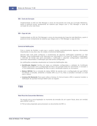 82 Notas de Release 11.80
Notas de Release 11.80 - Português
EDI – Carta de Correção
Implementado no EDI do TSS Manager o envio do documento de Carta de Correção Eletrônico,
assim é possível enviar diretamente do sistema que integra com o TSS Manager a carta de
correção de uma nota fiscal.
EDI – Capa de Lote
Implementado no EDI do TSS Manager o envio do documento de Capa de Lote Eletrônico, assim é
possível enviar diretamente do sistema que integra com o TSS Manager a capa de lote.
Central de Notificações
Com o intuito de facilitar e para que o usuário receba automaticamente algumas informações
importantes no seu dia a dia, foi criada a Central de Notificações.
Através dela você pode configurar o recebimento de algumas notificações existentes no TSS
Manager. Essa configuração a ser feita deve ser informado o e-m ail que irá receber a notificação,
o intervalo de tempo que será executada a notificação e algumas configurações específicas
adicionais relacionadas à notificação que está sendo configurada.
As notificações existentes atualmente na Central de Notificações são:
Certificado Digital: Verifica de todas as entidades configuradas a validade do Certificado
Digital e de acordo com a configuração de dias a ser avisado antes do vencimento, é enviado o
e-m ail notificando a quantidade de dias ou que o certificado expirou ou irá expirar.
Status SEFAZ: Faz a consulta de status SEFAZ de acordo com a configuração de qual SEFAZ
irá efetuar a consulta, ambiente e modelo (NF-e ou CT-e), feito a consulta é enviado o e-mail
com o status.
Licença On Demand: Para quem utiliza a licença On Dem and para o EDI, é possível receber a
notificação de quantas licenças faltam para se esgotar.
TSS
Nota Fiscal do Consumidor Eletrônica
De acordo com a nova legislação no momento da emissão de um cupom fiscal, deve ser emitido
para SEFAZ a NFC-e.
O TSS já esta preparado para processar os documentos de NFC-e.
 