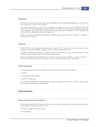 Notas de Release 11.80 83
Notas de Release 11.80 - Português
TSS Monitor
Para que o usuário tenha uma visão mais detalhada das informações trafegadas pelo TSS de seus
documentos, foi criado o TSS Monitor.
Com essa ferramenta o usuário terá monitores de todos os documentos trafegados pelo TSS
como NF-e, TOTVS Colaboração, eventos SEFAZ, CT-e, NFS-e e outros. Esses monitores possuem
funcionalidades de acordo com o tipo do documento como gerar a DANFE em PDF, exportar XML
do documento, visualizar os dados da nota e etc.
Todos os monitores dispõem da opção de parametrização, sendo possível melhorar o resultado a
ser exibido no monitor.
TSS Portal
O TSS Portal é uma ferramenta utilizada pelo cliente TOTVS. Para que o cliente acesse as notas
emitidas e imprima o DANFE, exporte o XML, visualize o documento e etc.
O cliente TOTVS pode oferecer o acesso a essa ferramenta via web, proporcionando ao seu
cliente a disponibilização das informações emitidas a ele.
Quando utilizada essa ferramenta, ao ser emitida uma nota para o cliente, o mesmo recebe o e-
m ail com os dados da nota e no final do e-m ail o link direcionando para o TSS Portal.
TOTVS Colaboração
Foi disponibilizada no TOTVS Colaboração a troca de documentos entre sistemas:
Pedido;
Programação de Entrega;
Aviso de Embarque.
Com esses documentos é possível integrar algumas soluções de software e trocar dados como,
por exemplo, entre cliente e fornecedor.
Faturamento
Rotina automática de emissão de NFS-e
A rotina de Auto NFS-e foi recriada a fim de ter um melhor desempenho e atender um fluxo maior
de emissão de documentos para o TSS.
A rotina é dividia em três processos:
Transmissão;
 