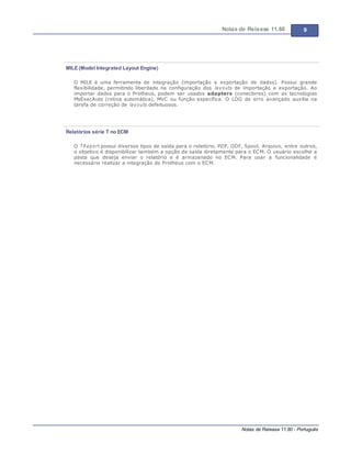 Notas de Release 11.80 9
Notas de Release 11.80 - Português
MILE (Model Integrated Layout Engine)
O MILE é uma ferramenta de integração (importação e exportação de dados). Possui grande
flexibilidade, permitindo liberdade na configuração dos layouts de importação e exportação. Ao
importar dados para o Protheus, podem ser usados adapters (conectores) com as tecnologias
MsExecAuto (rotina automática), MVC ou função específica. O LOG de erro avançado auxilia na
tarefa de correção de layouts defeituosos.
Relatórios série T no ECM
O TReport possui diversos tipos de saída para o relatório, PDF, ODF, Spool, Arquivo, entre outros,
o objetivo é disponibilizar também a opção de saída diretamente para o ECM. O usuário escolhe a
pasta que deseja enviar o relatório e é armazenado no ECM. Para usar a funcionalidade é
necessário realizar a integração do Protheus com o ECM.
 