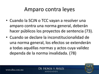 Amparo contra leyes
• Cuando la SCJN o TCC vayan a resolver una
amparo contra una norma general, deberán
hacer públicos los proyectos de sentencia (73).
• Cuando se declare la inconstitucionalidad de
una norma general, los efectos se extenderán
a todas aquéllas normas y actos cuya validez
dependa de la norma invalidada. (78)
 