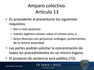 Amparo colectivo.
Artículo 13
• Es procedente al presentarse los siguientes
requisitos:
– Dos o más quejosos
– Interés legitimo común sobre el mismo acto, o
– Actos diversos con perjuicios análogos, provenientes
de la misma autoridad.
• Las partes podrán solicitar la concentración de
todos los procedimientos en un mismo órgano.
• El proyecto de sentencia será público (73).
 