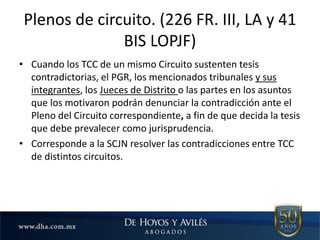 Plenos de circuito. (226 FR. III, LA y 41
BIS LOPJF)
• Cuando los TCC de un mismo Circuito sustenten tesis
contradictorias, el PGR, los mencionados tribunales y sus
integrantes, los Jueces de Distrito o las partes en los asuntos
que los motivaron podrán denunciar la contradicción ante el
Pleno del Circuito correspondiente, a fin de que decida la tesis
que debe prevalecer como jurisprudencia.
• Corresponde a la SCJN resolver las contradicciones entre TCC
de distintos circuitos.
 