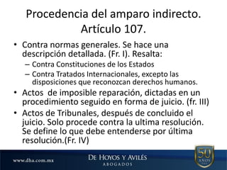 Procedencia del amparo indirecto.
Artículo 107.
• Contra normas generales. Se hace una
descripción detallada. (Fr. I). Resalta:
– Contra Constituciones de los Estados
– Contra Tratados Internacionales, excepto las
disposiciones que reconozcan derechos humanos.
• Actos de imposible reparación, dictadas en un
procedimiento seguido en forma de juicio. (fr. III)
• Actos de Tribunales, después de concluido el
juicio. Solo procede contra la ultima resolución.
Se define lo que debe entenderse por última
resolución.(Fr. IV)
 