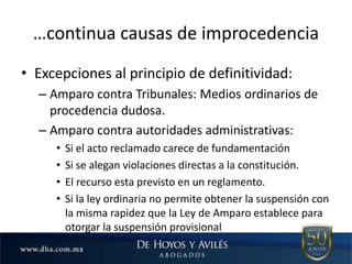 …continua causas de improcedencia
• Excepciones al principio de definitividad:
– Amparo contra Tribunales: Medios ordinarios de
procedencia dudosa.
– Amparo contra autoridades administrativas:
• Si el acto reclamado carece de fundamentación
• Si se alegan violaciones directas a la constitución.
• El recurso esta previsto en un reglamento.
• Si la ley ordinaria no permite obtener la suspensión con
la misma rapidez que la Ley de Amparo establece para
otorgar la suspensión provisional
 