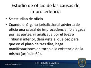 Estudio de oficio de las causas de
improcedencia
• Se estudian de oficio
• Cuando el órgano jurisdiccional advierta de
oficio una causal de improcedencia no alegada
por las partes, ni analizada por el Juez o
Tribunal inferior, dará vista al quejoso para
que en el plazo de tres días, haga
manifestaciones en torno a la existencia de la
misma (artículo 64).
 
