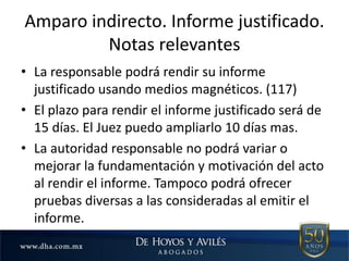 Amparo indirecto. Informe justificado.
Notas relevantes
• La responsable podrá rendir su informe
justificado usando medios magnéticos. (117)
• El plazo para rendir el informe justificado será de
15 días. El Juez puedo ampliarlo 10 días mas.
• La autoridad responsable no podrá variar o
mejorar la fundamentación y motivación del acto
al rendir el informe. Tampoco podrá ofrecer
pruebas diversas a las consideradas al emitir el
informe.
 