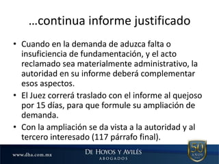 …continua informe justificado
• Cuando en la demanda de aduzca falta o
insuficiencia de fundamentación, y el acto
reclamado sea materialmente administrativo, la
autoridad en su informe deberá complementar
esos aspectos.
• El Juez correrá traslado con el informe al quejoso
por 15 días, para que formule su ampliación de
demanda.
• Con la ampliación se da vista a la autoridad y al
tercero interesado (117 párrafo final).
 