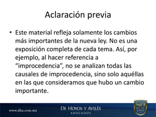 Aclaración previa
• Este material refleja solamente los cambios
más importantes de la nueva ley. No es una
exposición completa de cada tema. Así, por
ejemplo, al hacer referencia a
“improcedencia”, no se analizan todas las
causales de improcedencia, sino solo aquéllas
en las que consideramos que hubo un cambio
importante.
 