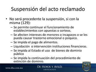Suspensión del acto reclamado
• No será procedente la suspensión, si con la
misma (129):
– Se permite continuar el funcionamiento de
establecimientos con apuestas o sorteos.
– Se afecten intereses de menores o incapaces o se les
pueda causar trastorno emocional o psíquico.
– Se impida el pago de alimentos.
– Liquidación o intervención instituciones financieras.
– Se impida al Estado el uso de bienes de dominio
público
– Se impida la continuación del procedimiento de
extinción de dominio.
 