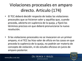 • El TCC deberá decidir respecto de todas las violaciones
procesales que se hicieron valer y aquéllas que, cuando
proceda, advierta en suplencia de la queja, y fijará los
términos precisos en que deberá pronunciarse la nueva
resolución.
• Si las violaciones procesales no se invocaron en un primer
amparo, ni el TCC las hizo valer de oficio en los casos en que
proceda la suplencia de la queja, no podrán ser materia de
concepto de violación, ni de estudio oficioso en juicio de
amparo posterior.
Violaciones procesales en amparo
directo. Articulo (174)
 