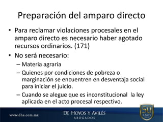 Preparación del amparo directo
• Para reclamar violaciones procesales en el
amparo directo es necesario haber agotado
recursos ordinarios. (171)
• No será necesario:
– Materia agraria
– Quienes por condiciones de pobreza o
marginación se encuentren en desventaja social
para iniciar el juicio.
– Cuando se alegue que es inconstitucional la ley
aplicada en el acto procesal respectivo.
 