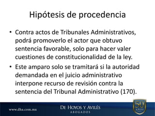 Hipótesis de procedencia
• Contra actos de Tribunales Administrativos,
podrá promoverlo el actor que obtuvo
sentencia favorable, solo para hacer valer
cuestiones de constitucionalidad de la ley.
• Este amparo solo se tramitará si la autoridad
demandada en el juicio administrativo
interpone recurso de revisión contra la
sentencia del Tribunal Administrativo (170).
 