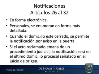 Notificaciones
Artículos 26 al 32
• En forma electrónica.
• Personales, se enumeran en forma más
detallada.
• Cuando el domicilio este cerrado, se permite
la notificación por aviso en la puerta.
• Si el acto reclamado emana de un
procedimiento judicial, la notificación será en
el último domicilio procesal señalado en el
juicio de origen.
 