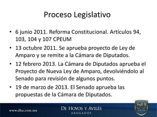 Proceso Legislativo
• 6 junio 2011. Reforma Constitucional. Artículos 94,
103, 104 y 107 CPEUM
• 13 octubre 2011. Se aprueba proyecto de Ley de
Amparo y se remite a la Cámara de Diputados.
• 12 febrero 2013. La Cámara de Diputados aprueba el
Proyecto de Nueva Ley de Amparo, devolviéndolo al
Senado para revisión de algunos puntos.
• 19 de marzo de 2013. El Senado aprueba las
propuestas de la Cámara de Diputados.
 