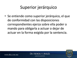 Superior jerárquico
• Se entiende como superior jerárquico, el que
de conformidad con las disposiciones
correspondientes ejerza sobre ella poder o
mando para obligarla a actuar o dejar de
actuar en la forma exigida por la sentencia.
 