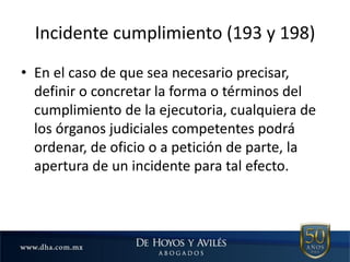 Incidente cumplimiento (193 y 198)
• En el caso de que sea necesario precisar,
definir o concretar la forma o términos del
cumplimiento de la ejecutoria, cualquiera de
los órganos judiciales competentes podrá
ordenar, de oficio o a petición de parte, la
apertura de un incidente para tal efecto.
 