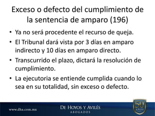 Exceso o defecto del cumplimiento de
la sentencia de amparo (196)
• Ya no será procedente el recurso de queja.
• El Tribunal dará vista por 3 días en amparo
indirecto y 10 días en amparo directo.
• Transcurrido el plazo, dictará la resolución de
cumplimiento.
• La ejecutoria se entiende cumplida cuando lo
sea en su totalidad, sin exceso o defecto.
 
