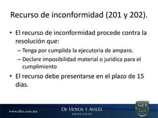 Recurso de inconformidad (201 y 202).
• El recurso de inconformidad procede contra la
resolución que:
– Tenga por cumplida la ejecutoria de amparo.
– Declare imposibilidad material o jurídica para el
cumplimiento
• El recurso debe presentarse en el plazo de 15
días.
 