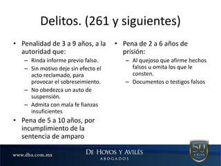 Delitos. (261 y siguientes)
• Penalidad de 3 a 9 años, a la
autoridad que:
– Rinda informe previo falso.
– Sin motivo deje sin efecto el
acto reclamado, para
provocar el sobreseimiento.
– No obedezca un auto de
suspensión.
– Admita con mala fe fianzas
insuficientes
• Pena de 5 a 10 años, por
incumplimiento de la
sentencia de amparo
• Pena de 2 a 6 años de
prisión:
– Al quejoso que afirme hechos
falsos u omita los que le
consten.
– Documentos o testigos falsos
 