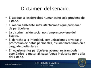 Dictamen del senado.
• El ataque a los derechos humanos no solo proviene del
Estado.
• El medio ambiente sufre afectaciones que provienen
de particulares.
• La discriminación social no siempre proviene del
Estado.
• El derecho a la intimidad, comunicaciones privadas y
protección de datos personales, es una tarea también a
cargo de particulares.
• En ocasiones los particulares acumulan gran poder
económico o material, cuya fuerza incluso se pone a la
del Estado.
 