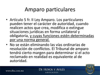 Amparo particulares
• Artículo 5 fr. II Ley Amparo. Los particulares
pueden tener el carácter de autoridad, cuando
realicen actos que crea, modifica o extingue
situaciones jurídicas en forma unilateral y
obligatoria, y cuyas funciones estén determinadas
por una norma general.
• No se están eliminando las vías ordinarias de
resolución de conflictos. El Tribunal de amparo
tendrá cierto margen para determinar si el acto
reclamado en realidad es equivalente al de
autoridad.
 