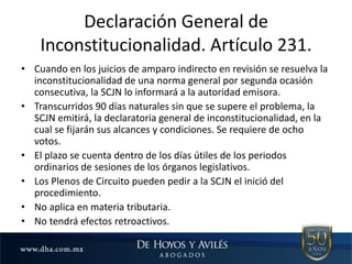 • Cuando en los juicios de amparo indirecto en revisión se resuelva la
inconstitucionalidad de una norma general por segunda ocasión
consecutiva, la SCJN lo informará a la autoridad emisora.
• Transcurridos 90 días naturales sin que se supere el problema, la
SCJN emitirá, la declaratoria general de inconstitucionalidad, en la
cual se fijarán sus alcances y condiciones. Se requiere de ocho
votos.
• El plazo se cuenta dentro de los días útiles de los periodos
ordinarios de sesiones de los órganos legislativos.
• Los Plenos de Circuito pueden pedir a la SCJN el inició del
procedimiento.
• No aplica en materia tributaria.
• No tendrá efectos retroactivos.
Declaración General de
Inconstitucionalidad. Artículo 231.
 